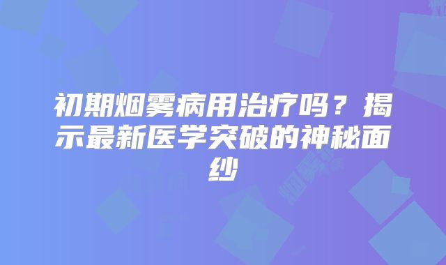 初期烟雾病用治疗吗？揭示最新医学突破的神秘面纱