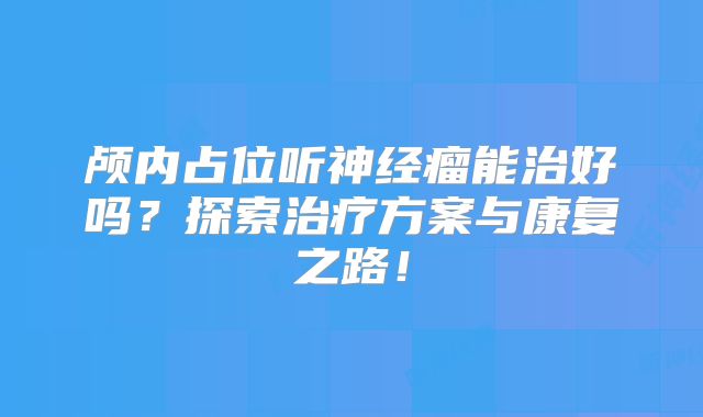 颅内占位听神经瘤能治好吗？探索治疗方案与康复之路！