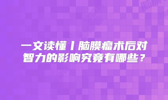 一文读懂丨脑膜瘤术后对智力的影响究竟有哪些？