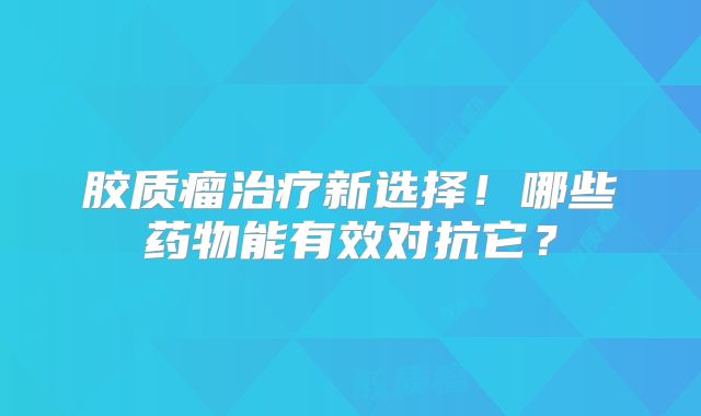 胶质瘤治疗新选择！哪些药物能有效对抗它？