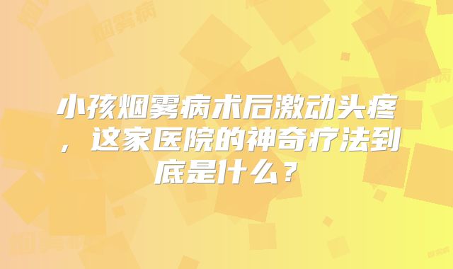 小孩烟雾病术后激动头疼，这家医院的神奇疗法到底是什么？