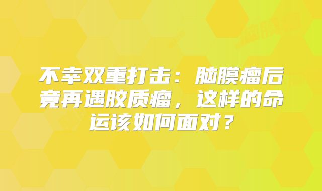 不幸双重打击：脑膜瘤后竟再遇胶质瘤，这样的命运该如何面对？