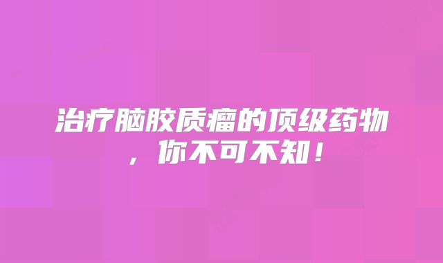 治疗脑胶质瘤的顶级药物，你不可不知！