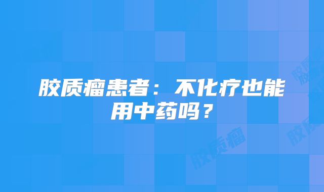 胶质瘤患者：不化疗也能用中药吗？
