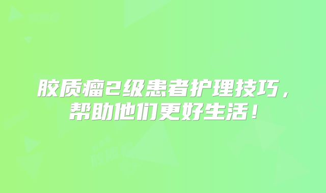 胶质瘤2级患者护理技巧，帮助他们更好生活！