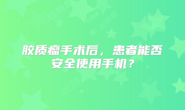 胶质瘤手术后，患者能否安全使用手机？