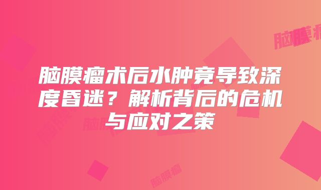 脑膜瘤术后水肿竟导致深度昏迷？解析背后的危机与应对之策