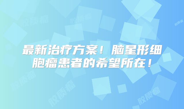 最新治疗方案！脑星形细胞瘤患者的希望所在！