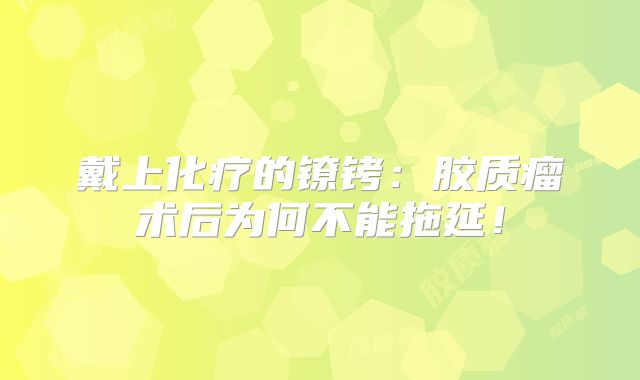 戴上化疗的镣铐：胶质瘤术后为何不能拖延！