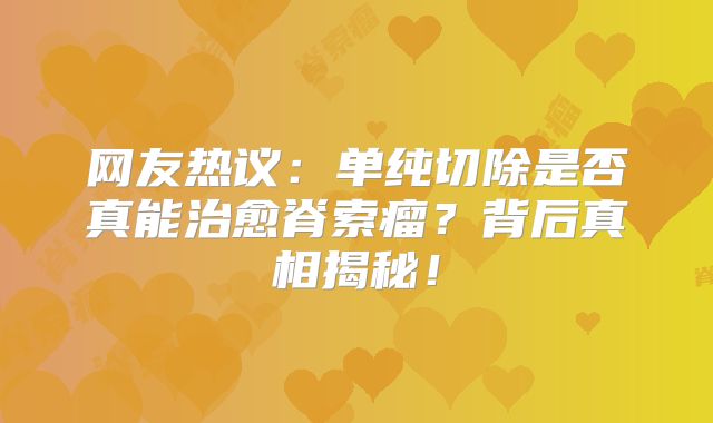 网友热议：单纯切除是否真能治愈脊索瘤？背后真相揭秘！