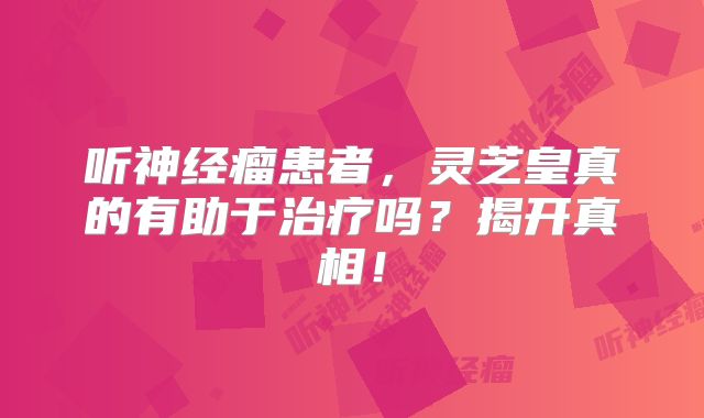 听神经瘤患者，灵芝皇真的有助于治疗吗？揭开真相！