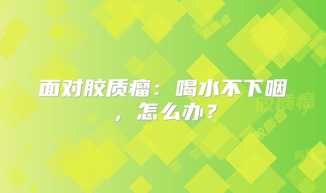 面对胶质瘤：喝水不下咽，怎么办？