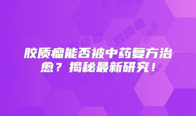 胶质瘤能否被中药复方治愈？揭秘最新研究！
