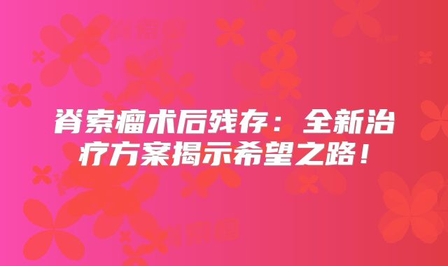 脊索瘤术后残存：全新治疗方案揭示希望之路！