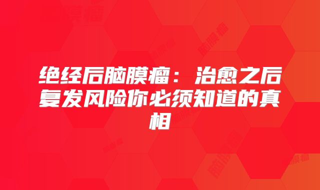 绝经后脑膜瘤：治愈之后复发风险你必须知道的真相