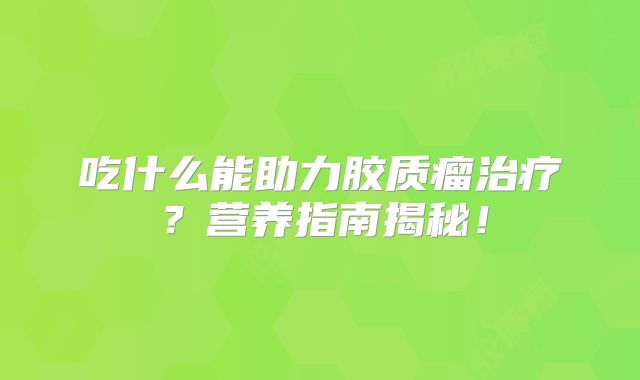 吃什么能助力胶质瘤治疗？营养指南揭秘！