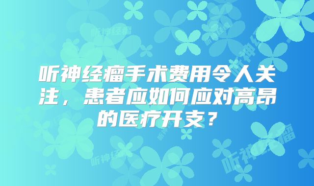 听神经瘤手术费用令人关注，患者应如何应对高昂的医疗开支？