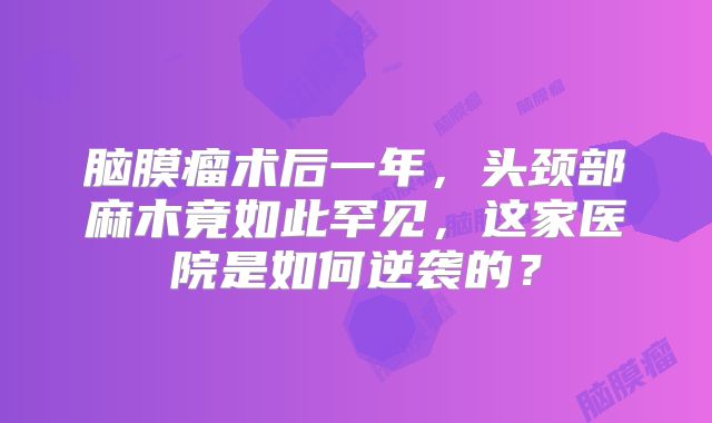 脑膜瘤术后一年，头颈部麻木竟如此罕见，这家医院是如何逆袭的？
