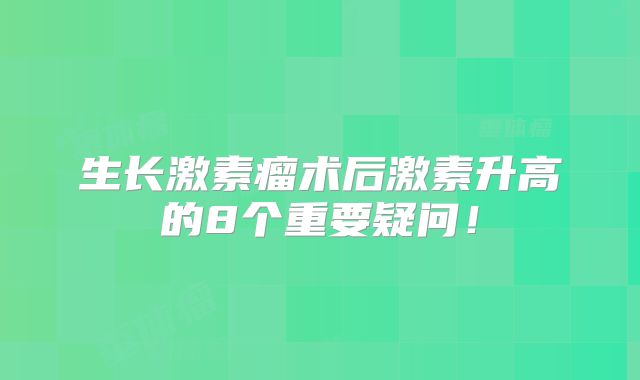 生长激素瘤术后激素升高的8个重要疑问！