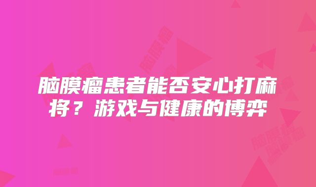 脑膜瘤患者能否安心打麻将？游戏与健康的博弈
