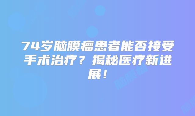 74岁脑膜瘤患者能否接受手术治疗？揭秘医疗新进展！