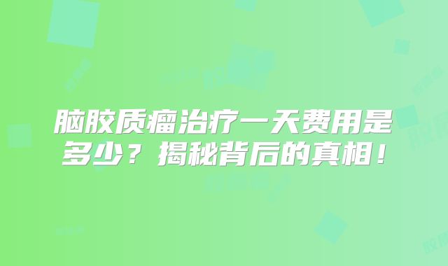 脑胶质瘤治疗一天费用是多少？揭秘背后的真相！