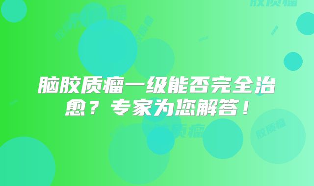 脑胶质瘤一级能否完全治愈？专家为您解答！