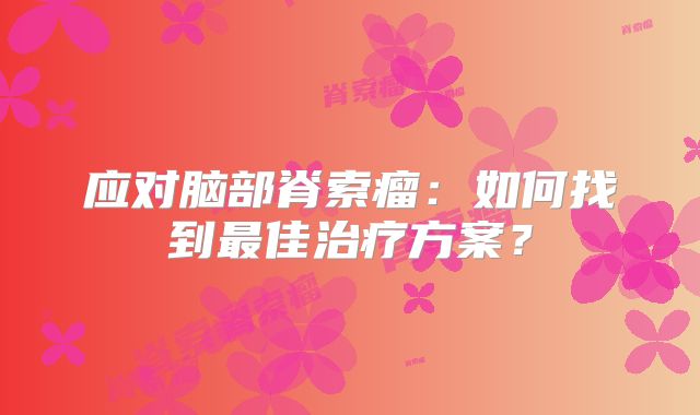 应对脑部脊索瘤：如何找到最佳治疗方案？