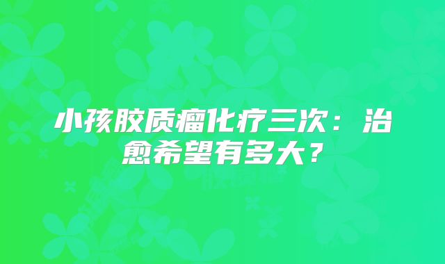 小孩胶质瘤化疗三次：治愈希望有多大？