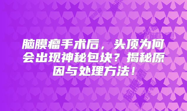 脑膜瘤手术后，头顶为何会出现神秘包块？揭秘原因与处理方法！