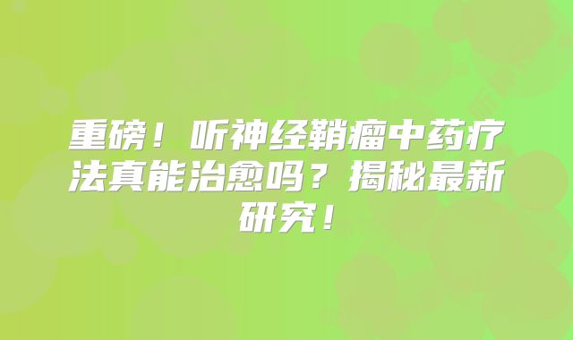 重磅！听神经鞘瘤中药疗法真能治愈吗？揭秘最新研究！