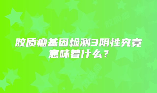 胶质瘤基因检测3阴性究竟意味着什么？