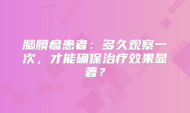 脑膜瘤患者：多久观察一次，才能确保治疗效果显著？