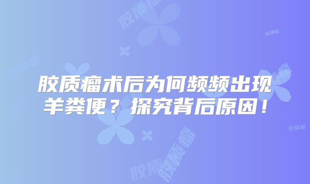 胶质瘤术后为何频频出现羊粪便？探究背后原因！