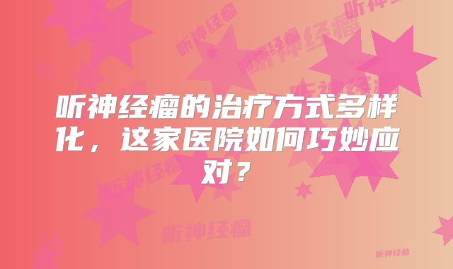 听神经瘤的治疗方式多样化，这家医院如何巧妙应对？