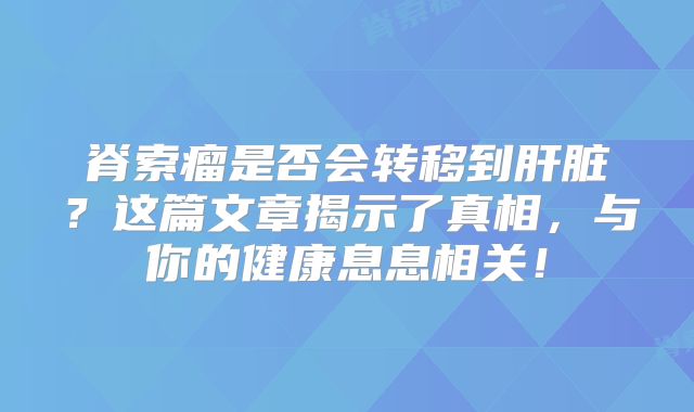 脊索瘤是否会转移到肝脏？这篇文章揭示了真相，与你的健康息息相关！