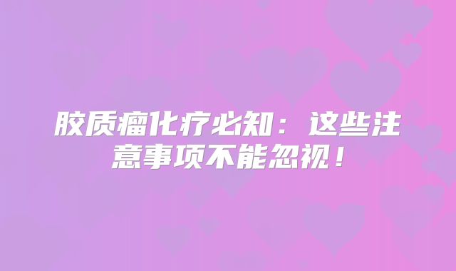 胶质瘤化疗必知：这些注意事项不能忽视！