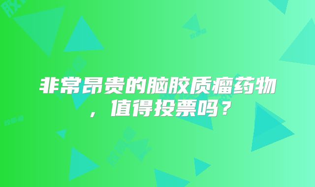 非常昂贵的脑胶质瘤药物，值得投票吗？