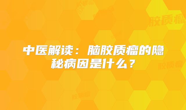 中医解读：脑胶质瘤的隐秘病因是什么？
