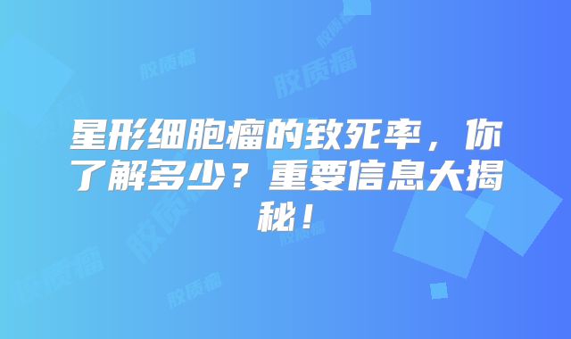 星形细胞瘤的致死率，你了解多少？重要信息大揭秘！