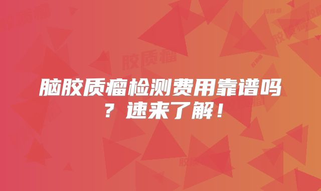 脑胶质瘤检测费用靠谱吗？速来了解！