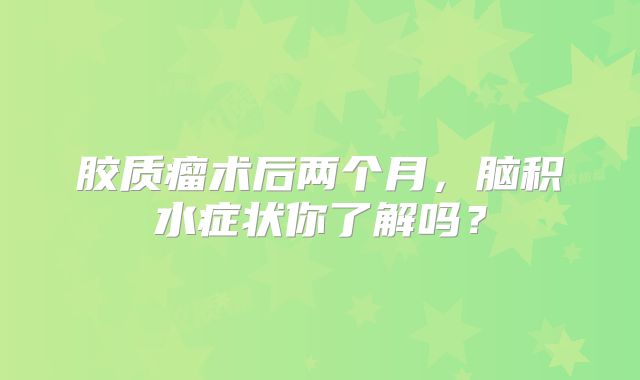 胶质瘤术后两个月，脑积水症状你了解吗？