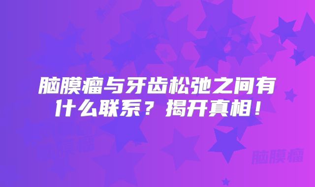 脑膜瘤与牙齿松弛之间有什么联系？揭开真相！