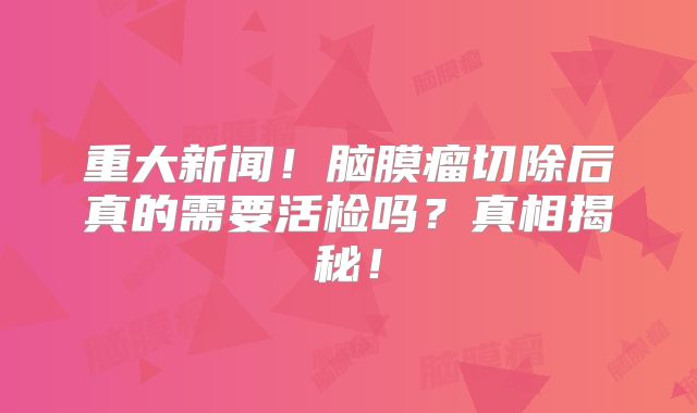 重大新闻！脑膜瘤切除后真的需要活检吗？真相揭秘！