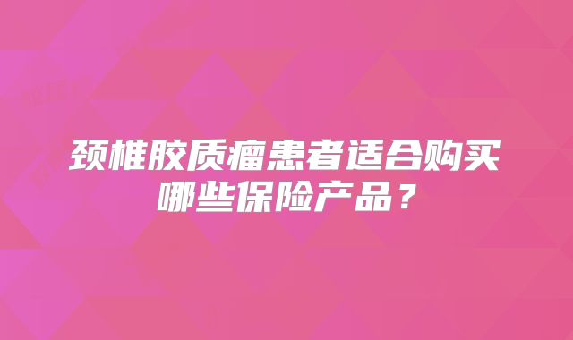 颈椎胶质瘤患者适合购买哪些保险产品？