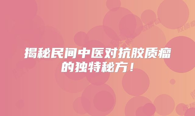 揭秘民间中医对抗胶质瘤的独特秘方！