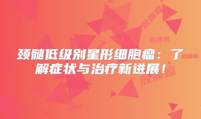 颈髓低级别星形细胞瘤：了解症状与治疗新进展！