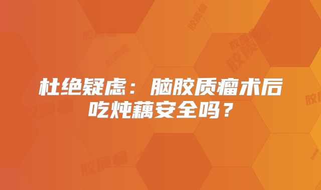 杜绝疑虑：脑胶质瘤术后吃炖藕安全吗？