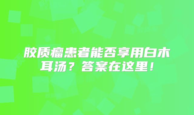 胶质瘤患者能否享用白木耳汤？答案在这里！