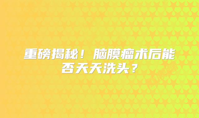 重磅揭秘！脑膜瘤术后能否天天洗头？